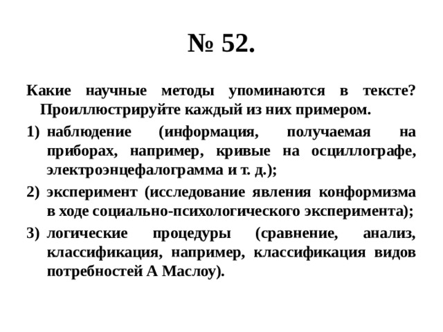 № 52. Какие научные методы упоминаются в тексте? Проиллюстрируйте каждый из них примером. наблюдение (информация, получаемая на приборах, например, кривые на осциллографе, электроэнцефалограмма и т. д.); эксперимент (исследование явления конформизма в ходе социально-психологического эксперимента); логические процедуры (сравнение, анализ, классификация, например, классификация видов потребностей А Маслоу). 