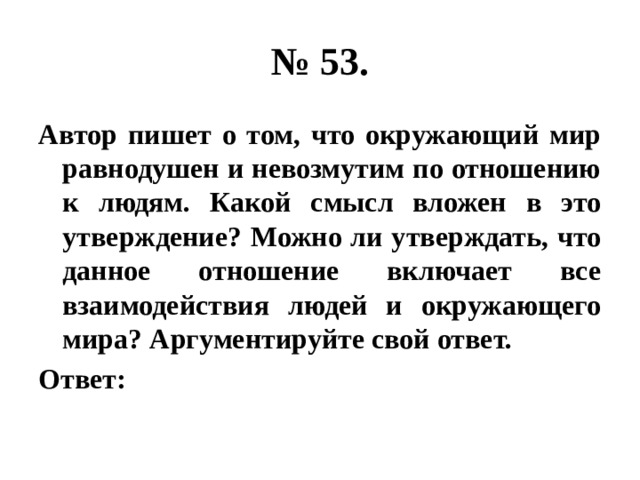 № 53. Автор пишет о том, что окружающий мир равнодушен и невозмутим по отношению к людям. Какой смысл вложен в это утверждение? Можно ли утверждать, что данное отношение включает все взаимодействия людей и окружающего мира? Аргументируйте свой ответ. Ответ: 