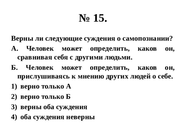 № 15. Верны ли следующие суждения о самопознании? А. Человек может определить, каков он, сравнивая себя с другими людьми. Б. Человек может определить, каков он, прислушиваясь к мнению других людей о себе. верно только А верно только Б верны оба суждения оба суждения неверны 