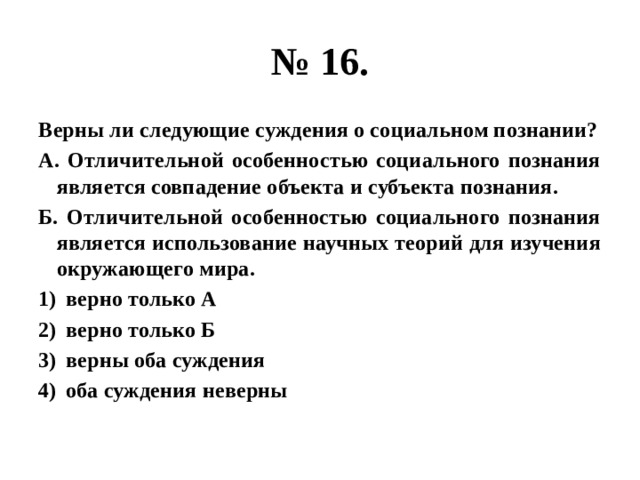 № 16. Верны ли следующие суждения о социальном познании? А. Отличительной особенностью социального познания является совпадение объекта и субъекта познания. Б. Отличительной особенностью социального познания является использование научных теорий для изучения окружающего мира. верно только А верно только Б верны оба суждения оба суждения неверны 