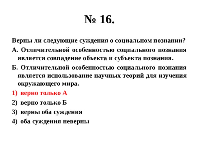 № 16. Верны ли следующие суждения о социальном познании? А. Отличительной особенностью социального познания является совпадение объекта и субъекта познания. Б. Отличительной особенностью социального познания является использование научных теорий для изучения окружающего мира. верно только А верно только Б верны оба суждения оба суждения неверны 