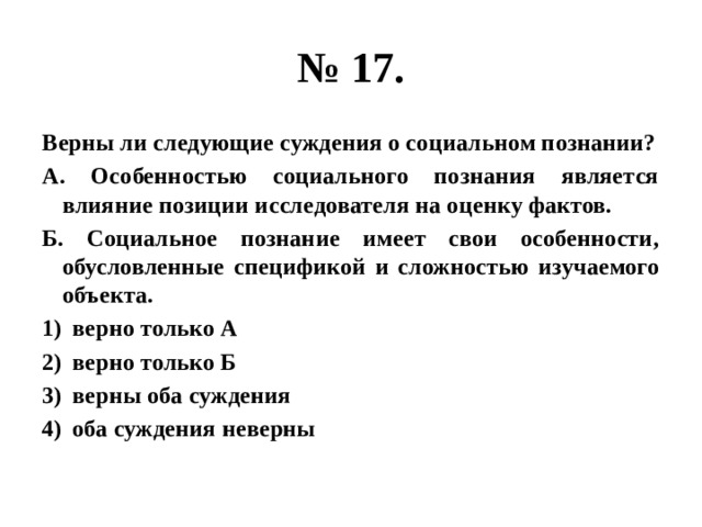 № 17. Верны ли следующие суждения о социальном познании? А. Особенностью социального познания является влияние позиции исследователя на оценку фактов. Б. Социальное познание имеет свои особенности, обусловленные спецификой и сложностью изучаемого объекта. верно только А верно только Б верны оба суждения оба суждения неверны 