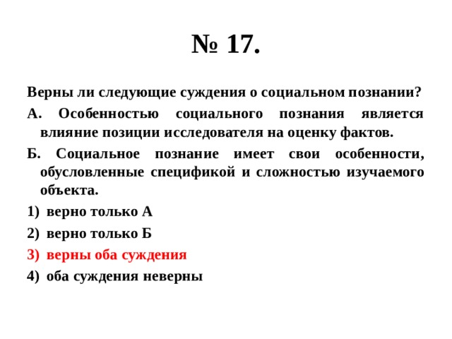 № 17. Верны ли следующие суждения о социальном познании? А. Особенностью социального познания является влияние позиции исследователя на оценку фактов. Б. Социальное познание имеет свои особенности, обусловленные спецификой и сложностью изучаемого объекта. верно только А верно только Б верны оба суждения оба суждения неверны 