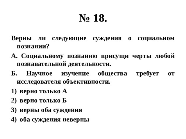 № 18. Верны ли следующие суждения о социальном познании? А. Социальному познанию присущи черты любой познавательной деятельности. Б. Научное изучение общества требует от исследователя объективности. верно только А верно только Б верны оба суждения оба суждения неверны 