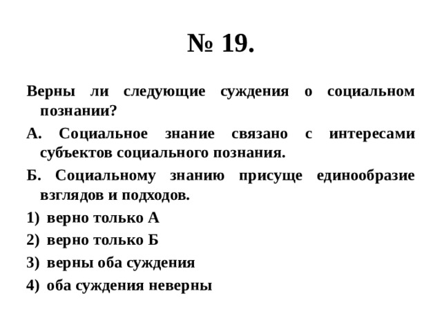 № 19. Верны ли следующие суждения о социальном познании? А. Социальное знание связано с интересами субъектов социального познания. Б. Социальному знанию присуще единообразие взглядов и подходов. верно только А верно только Б верны оба суждения оба суждения неверны 