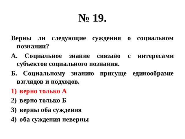 № 19. Верны ли следующие суждения о социальном познании? А. Социальное знание связано с интересами субъектов социального познания. Б. Социальному знанию присуще единообразие взглядов и подходов. верно только А верно только Б верны оба суждения оба суждения неверны 