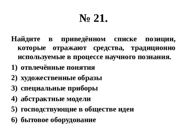 № 21. Найдите в приведённом списке позиции, которые отражают средства, традиционно используемые в процессе научного познания. отвлечённые понятия художественные образы специальные приборы абстрактные модели господствующие в обществе идеи бытовое оборудование 