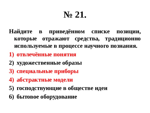 № 21. Найдите в приведённом списке позиции, которые отражают средства, традиционно используемые в процессе научного познания. отвлечённые понятия художественные образы специальные приборы абстрактные модели господствующие в обществе идеи бытовое оборудование 