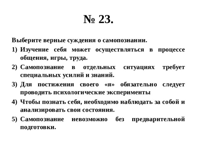 № 23. Выберите верные суждения о самопознании. Изучение себя может осуществляться в процессе общения, игры, труда. Самопознание в отдельных ситуациях требует специальных усилий и знаний. Для постижения своего «я» обязательно следует проводить психологические эксперименты Чтобы познать себя, необходимо наблюдать за собой и анализировать свои состояния. Самопознание невозможно без предварительной подготовки. 