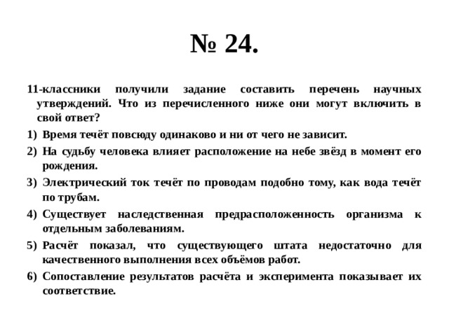 № 24. 11-классники получили задание составить перечень научных утверждений. Что из перечисленного ниже они могут включить в свой ответ? Время течёт повсюду одинаково и ни от чего не зависит. На судьбу человека влияет расположение на небе звёзд в момент его рождения. Электрический ток течёт по проводам подобно тому, как вода течёт по трубам. Существует наследственная предрасположенность организма к отдельным заболеваниям. Расчёт показал, что существующего штата недостаточно для качественного выполнения всех объёмов работ. Сопоставление результатов расчёта и эксперимента показывает их соответствие. 