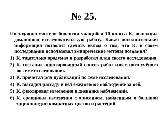 № 25. По заданию учителя биологии учащийся 10 класса К. выполнял домашнюю исследовательскую работу. Какая дополнительная информация позволит сделать вывод о том, что К. в своём исследовании использовал эмпирические методы познания? К. тщательно продумал и разработал план своего исследования К. составил аннотированный список работ известного учёного по теме исследования. К. прочитал ряд публикаций по теме исследования. К. высадил рассаду и вёл ежедневное наблюдение за ней. К. фиксировал изменения в дневнике наблюдений. К. сравнивал изменения с описанием, найденным в большой энциклопедии комнатных цветов и растений. 