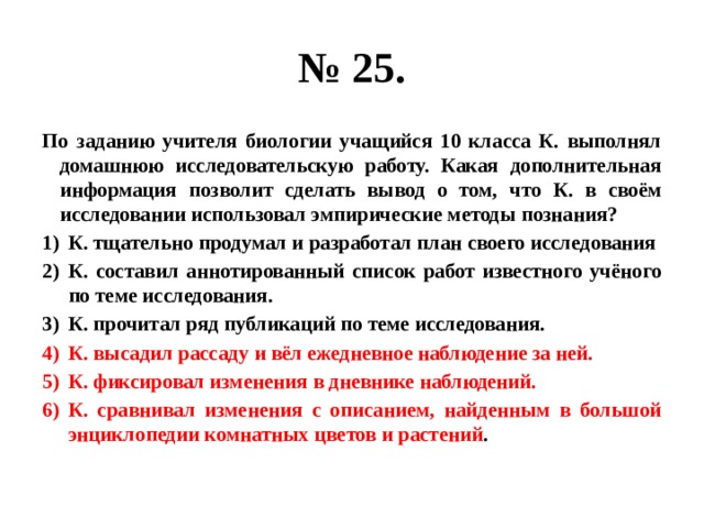 № 25. По заданию учителя биологии учащийся 10 класса К. выполнял домашнюю исследовательскую работу. Какая дополнительная информация позволит сделать вывод о том, что К. в своём исследовании использовал эмпирические методы познания? К. тщательно продумал и разработал план своего исследования К. составил аннотированный список работ известного учёного по теме исследования. К. прочитал ряд публикаций по теме исследования. К. высадил рассаду и вёл ежедневное наблюдение за ней. К. фиксировал изменения в дневнике наблюдений. К. сравнивал изменения с описанием, найденным в большой энциклопедии комнатных цветов и растений . 