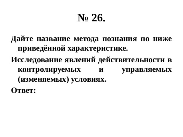 № 26. Дайте название метода познания по ниже приведённой характеристике. Исследование явлений действительности в контролируемых и управляемых (изменяемых) условиях. Ответ: 