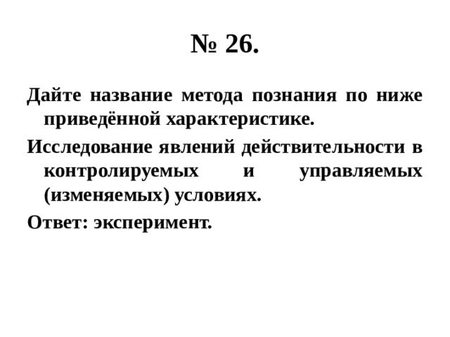 № 26. Дайте название метода познания по ниже приведённой характеристике. Исследование явлений действительности в контролируемых и управляемых (изменяемых) условиях. Ответ: эксперимент. 