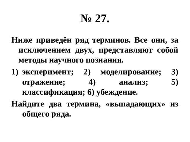 № 27. Ниже приведён ряд терминов. Все они, за исключением двух, представляют собой методы научного познания. эксперимент; 2) моделирование; 3) отражение; 4) анализ; 5) классификация; 6) убеждение. Найдите два термина, «выпадающих» из общего ряда. 