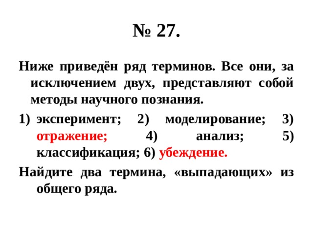 № 27. Ниже приведён ряд терминов. Все они, за исключением двух, представляют собой методы научного познания. эксперимент; 2) моделирование; 3) отражение; 4) анализ; 5) классификация; 6) убеждение. Найдите два термина, «выпадающих» из общего ряда. 