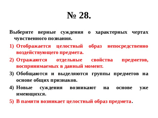 № 28. Выберите верные суждения о характерных чертах чувственного познания. Отображается целостный образ непосредственно воздействующего предмета. Отражаются отдельные свойства предметов, воспринимаемых в данный момент. Обобщаются и выделяются группы предметов на основе общих признаков. Новые суждения возникают на основе уже имеющихся. В памяти возникает целостный образ предмета . 