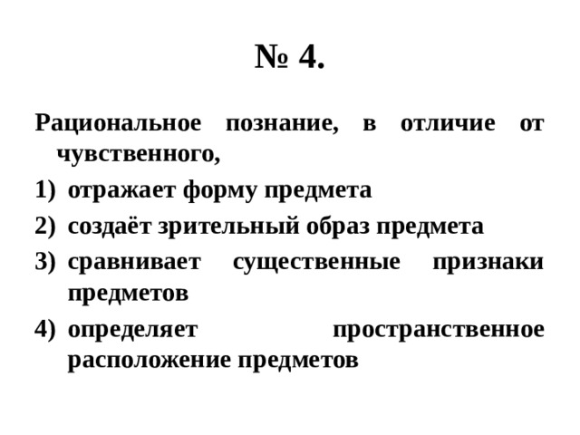 № 4. Рациональное познание, в отличие от чувственного, отражает форму предмета создаёт зрительный образ предмета сравнивает существенные признаки предметов определяет пространственное расположение предметов 