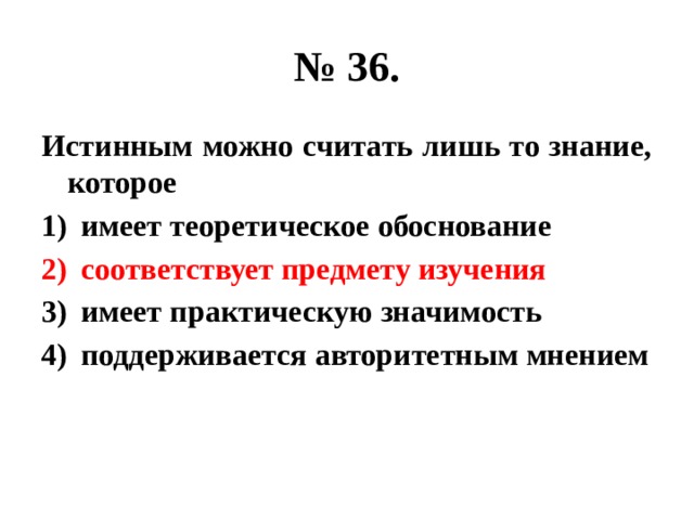 № 36. Истинным можно считать лишь то знание, которое имеет теоретическое обоснование соответствует предмету изучения имеет практическую значимость поддерживается авторитетным мнением 