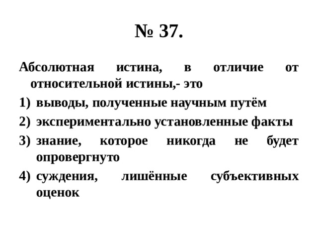 № 37. Абсолютная истина, в отличие от относительной истины,- это выводы, полученные научным путём экспериментально установленные факты знание, которое никогда не будет опровергнуто суждения, лишённые субъективных оценок 