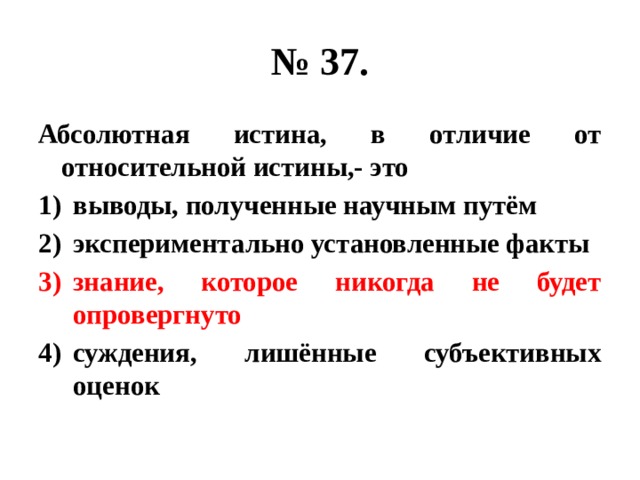 № 37. Абсолютная истина, в отличие от относительной истины,- это выводы, полученные научным путём экспериментально установленные факты знание, которое никогда не будет опровергнуто суждения, лишённые субъективных оценок 