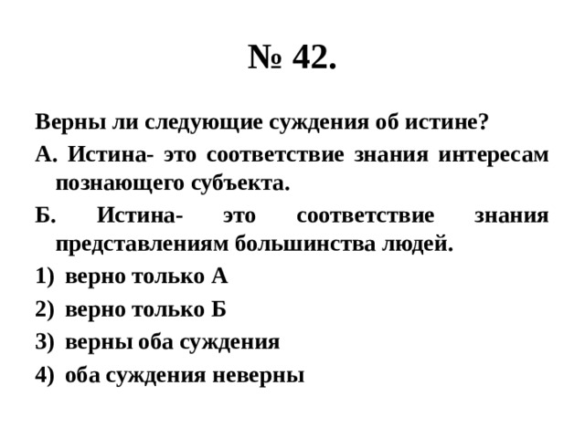 № 42. Верны ли следующие суждения об истине? А. Истина- это соответствие знания интересам познающего субъекта. Б. Истина- это соответствие знания представлениям большинства людей. верно только А верно только Б верны оба суждения оба суждения неверны 