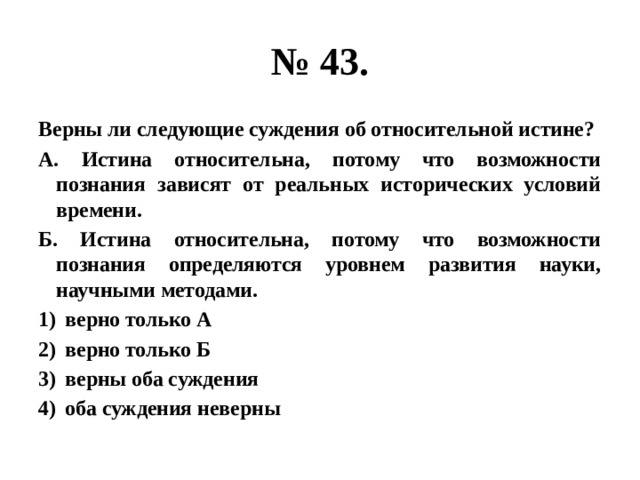 № 43. Верны ли следующие суждения об относительной истине? А. Истина относительна, потому что возможности познания зависят от реальных исторических условий времени. Б. Истина относительна, потому что возможности познания определяются уровнем развития науки, научными методами. верно только А верно только Б верны оба суждения оба суждения неверны 