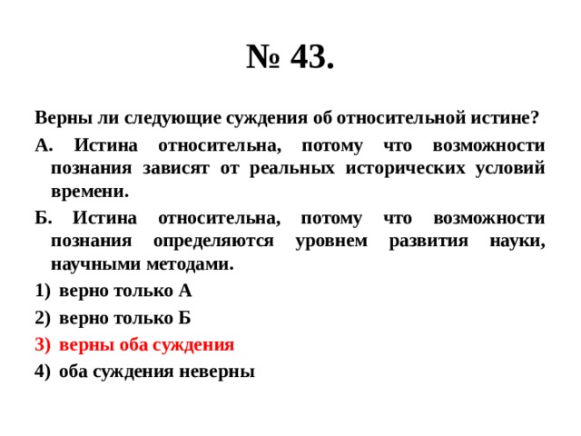 № 43. Верны ли следующие суждения об относительной истине? А. Истина относительна, потому что возможности познания зависят от реальных исторических условий времени. Б. Истина относительна, потому что возможности познания определяются уровнем развития науки, научными методами. верно только А верно только Б верны оба суждения оба суждения неверны 