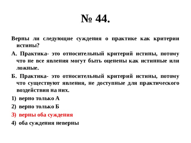 № 44. Верны ли следующие суждения о практике как критерии истины? А. Практика- это относительный критерий истины, потому что не все явления могут быть оценены как истинные или ложные. Б. Практика- это относительный критерий истины, потому что существуют явления, не доступные для практического воздействия на них. верно только А верно только Б верны оба суждения оба суждения неверны 