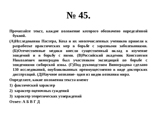 № 45. Прочитайте текст, каждое положение которого обозначено определённой буквой. (А)Исследования Пастера, Коха и их многочисленных учеников привели к разработке практических мер в борьбе с заразными заболеваниями. (Б)Отечественные медики внесли существенный вклад в изучение эпидемий и в борьбу с ними. (В)Российский академик Константин Николаевич виноградов был участником экспедиций по борьбе с эпидемиями сибирской язвы. (Г)Под руководством Виноградова сделано 130 исследований, опубликованных преимущественно в виде докторских диссертаций. (Д)Научное познание- один из видов познания мира. Определите, какие положения текста имеют фактический характер характер оценочных суждений характер теоретических утверждений Ответ: А Б В Г Д 