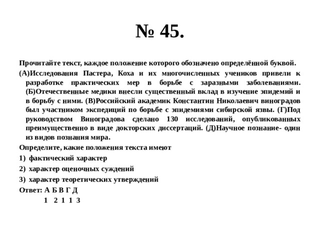 № 45. Прочитайте текст, каждое положение которого обозначено определённой буквой. (А)Исследования Пастера, Коха и их многочисленных учеников привели к разработке практических мер в борьбе с заразными заболеваниями. (Б)Отечественные медики внесли существенный вклад в изучение эпидемий и в борьбу с ними. (В)Российский академик Константин Николаевич виноградов был участником экспедиций по борьбе с эпидемиями сибирской язвы. (Г)Под руководством Виноградова сделано 130 исследований, опубликованных преимущественно в виде докторских диссертаций. (Д)Научное познание- один из видов познания мира. Определите, какие положения текста имеют фактический характер характер оценочных суждений характер теоретических утверждений Ответ: А Б В Г Д  1 2 1 1 3 