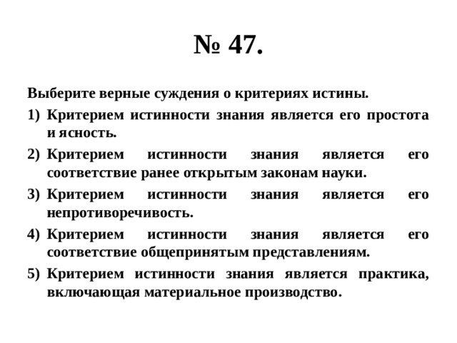 № 47. Выберите верные суждения о критериях истины. Критерием истинности знания является его простота и ясность. Критерием истинности знания является его соответствие ранее открытым законам науки. Критерием истинности знания является его непротиворечивость. Критерием истинности знания является его соответствие общепринятым представлениям. Критерием истинности знания является практика, включающая материальное производство. 