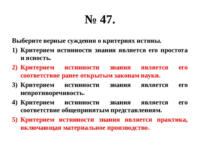 № 47. Выберите верные суждения о критериях истины. Критерием истинности знания является его простота и ясность. Критерием истинности знания является его соответствие ранее открытым законам науки. Критерием истинности знания является его непротиворечивость. Критерием истинности знания является его соответствие общепринятым представлениям. Критерием истинности знания является практика, включающая материальное производство. 