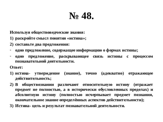 № 48. Используя обществоведческие знания: раскройте смысл понятия «истина»; составьте два предложения: одно предложение, содержащее информацию о формах истины; одно предложение, раскрывающее связь истины с процессом познавательной деятельности. Ответ: истина- утверждение (знание), точно (адекватно) отражающее действительность; В обществознании различают относительную истину (отражает предмет не полностью, а в исторически обусловленных пределах) и абсолютную истину (полностью исчерпывает предмет познания, окончательное знание определённых аспектов действительности); Истина- цель и результат познавательной деятельности. 