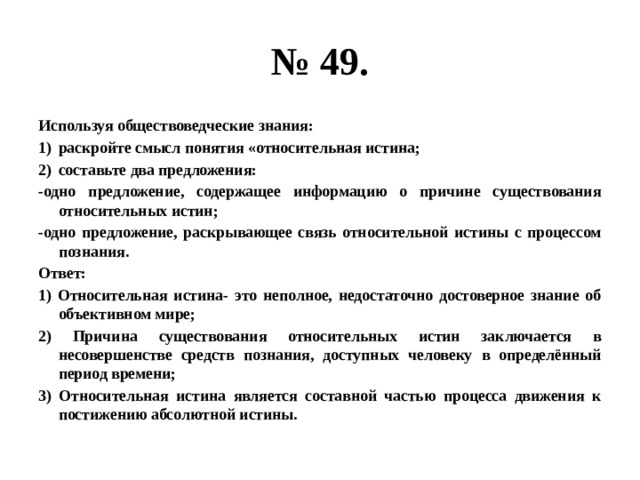 № 49. Используя обществоведческие знания: раскройте смысл понятия «относительная истина; составьте два предложения: -одно предложение, содержащее информацию о причине существования относительных истин; -одно предложение, раскрывающее связь относительной истины с процессом познания. Ответ: 1) Относительная истина- это неполное, недостаточно достоверное знание об объективном мире; 2) Причина существования относительных истин заключается в несовершенстве средств познания, доступных человеку в определённый период времени; 3) Относительная истина является составной частью процесса движения к постижению абсолютной истины. 