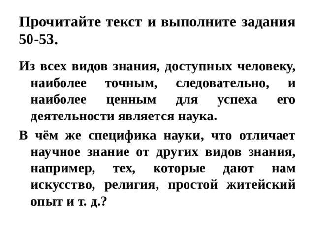 Прочитайте текст и выполните задания 50-53. Из всех видов знания, доступных человеку, наиболее точным, следовательно, и наиболее ценным для успеха его деятельности является наука. В чём же специфика науки, что отличает научное знание от других видов знания, например, тех, которые дают нам искусство, религия, простой житейский опыт и т. д.? 