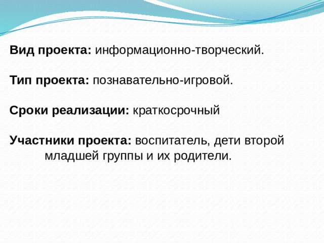 Вид проекта: информационно-творческий. Тип проекта: познавательно-игровой. Сроки реализации: краткосрочный Участники проекта: воспитатель, дети второй младшей группы и их родители. 