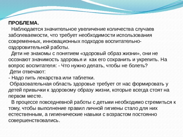 ПРОБЛЕМА.  Наблюдается значительное увеличение количества случаев заболеваемости, что требует необходимости использования современных, инновационных подходов воспитательно-оздоровительной работы.  Дети не знакомы с понятием «здоровый образ жизни», они не осознают значимость здоровья и как его сохранить и укрепить. На вопрос воспитателя: - Что нужно делать, чтобы не болеть?  Дети отвечают: - Надо пить лекарства или таблетки.  Образовательная область здоровье требует от нас формировать у детей привычки к здоровому образу жизни, которые всегда стоят на первом месте.  В процессе повседневной работы с детьми необходимо стремиться к тому, чтобы выполнение правил личной гигиены стало для них естественным, а гигиенические навыки с возрастом постоянно совершенствовались. 