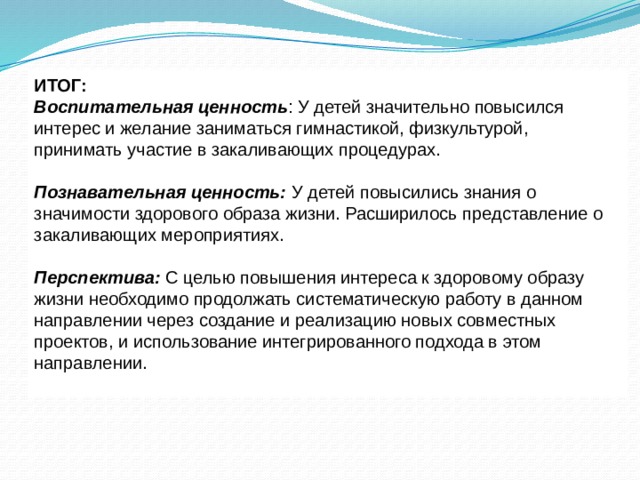 ИТОГ: Воспитательная ценность : У детей значительно повысился интерес и желание заниматься гимнастикой, физкультурой, принимать участие в закаливающих процедурах. Познавательная ценность: У детей повысились знания о значимости здорового образа жизни. Расширилось представление о закаливающих мероприятиях. Перспектива: С целью повышения интереса к здоровому образу жизни необходимо продолжать систематическую работу в данном направлении через создание и реализацию новых совместных проектов, и использование интегрированного подхода в этом направлении. 