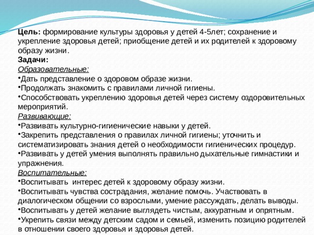 Цель: формирование культуры здоровья у детей 4-5лет; сохранение и укрепление здоровья детей; приобщение детей и их родителей к здоровому образу жизни. Задачи: Образовательные: Дать представление о здоровом образе жизни. Продолжать знакомить с правилами личной гигиены. Способствовать укреплению здоровья детей через систему оздоровительных мероприятий. Развивающие: Развивать культурно-гигиенические навыки у детей. Закрепить представления о правилах личной гигиены; уточнить и систематизировать знания детей о необходимости гигиенических процедур. Развивать у детей умения выполнять правильно дыхательные гимнастики и упражнения. Воспитательные: Воспитывать интерес детей к здоровому образу жизни. Воспитывать чувства сострадания, желание помочь. Участвовать в диалогическом общении со взрослыми, умение рассуждать, делать выводы. Воспитывать у детей желание выглядеть чистым, аккуратным и опрятным. Укрепить связи между детским садом и семьей, изменить позицию родителей в отношении своего здоровья и здоровья детей. 