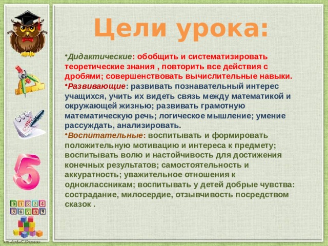 Цели урока: Дидактические : обобщить и систематизировать теоретические знания , повторить все действия с дробями; совершенствовать вычислительные навыки. Развивающие : развивать познавательный интерес учащихся, учить их видеть связь между математикой и окружающей жизнью; развивать грамотную математическую речь; логическое мышление; умение рассуждать, анализировать . Воспитательные : воспитывать и формировать положительную мотивацию и интереса к предмету; воспитывать волю и настойчивость для достижения конечных результатов; самостоятельность и аккуратность; уважительное отношения к одноклассникам; воспитывать у детей добрые чувства: сострадание, милосердие, отзывчивость посредством сказок . 