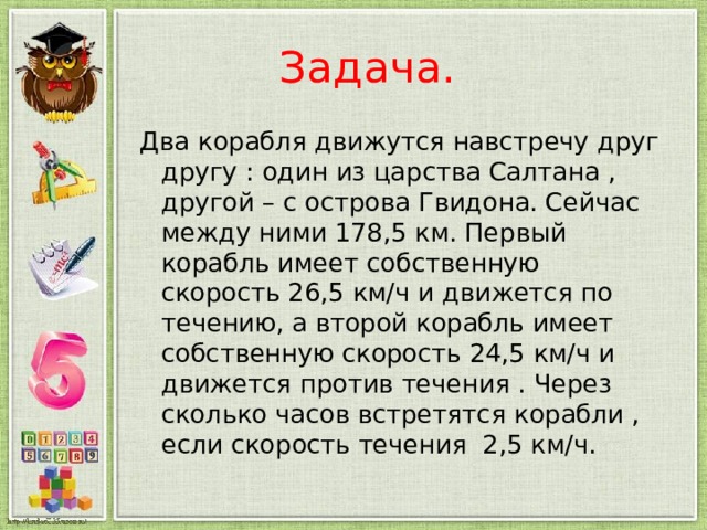  Задача. Два корабля движутся навстречу друг другу : один из царства Салтана , другой – с острова Гвидона. Сейчас между ними 178,5 км. Первый корабль имеет собственную скорость 26,5 км/ч и движется по течению, а второй корабль имеет собственную скорость 24,5 км/ч и движется против течения . Через сколько часов встретятся корабли , если скорость течения 2,5 км/ч. 