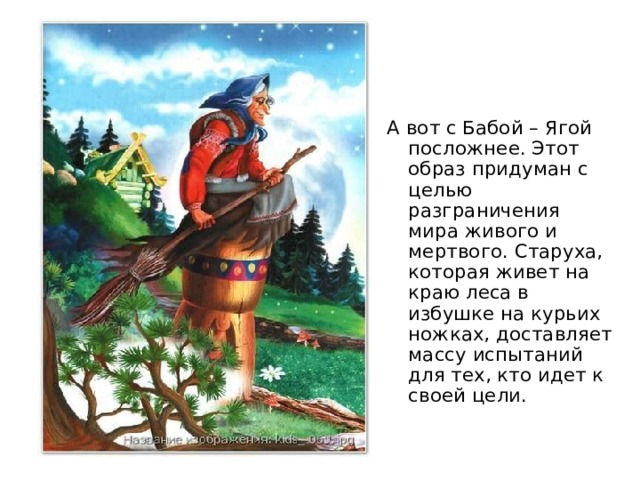 А вот с Бабой – Ягой посложнее. Этот образ придуман с целью разграничения мира живого и мертвого. Старуха, которая живет на краю леса в избушке на курьих ножках, доставляет массу испытаний для тех, кто идет к своей цели. 