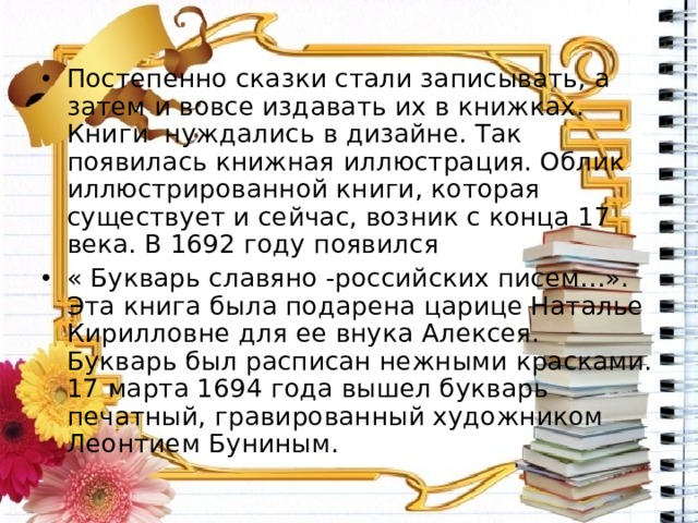Постепенно сказки стали записывать, а затем и вовсе издавать их в книжках. Книги нуждались в дизайне. Так появилась книжная иллюстрация. Облик иллюстрированной книги, которая существует и сейчас, возник с конца 17 века. В 1692 году появился « Букварь славяно -российских писем…». Эта книга была подарена царице Наталье Кирилловне для ее внука Алексея. Букварь был расписан нежными красками. 17 марта 1694 года вышел букварь печатный, гравированный художником Леонтием Буниным. 