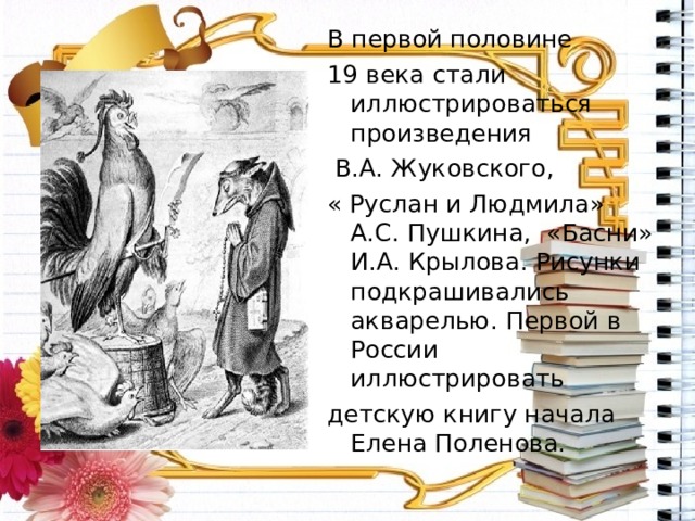 В первой половине 19 века стали иллюстрироваться произведения  В.А. Жуковского, « Руслан и Людмила» А.С. Пушкина, «Басни» И.А. Крылова. Рисунки подкрашивались акварелью. Первой в России иллюстрировать детскую книгу начала Елена Поленова. 