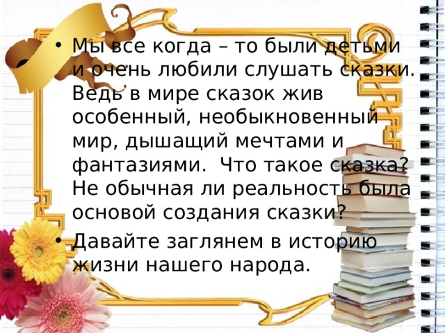 Мы все когда – то были детьми и очень любили слушать сказки. Ведь в мире сказок жив особенный, необыкновенный мир, дышащий мечтами и фантазиями. Что такое сказка? Не обычная ли реальность была основой создания сказки? Давайте заглянем в историю жизни нашего народа. 