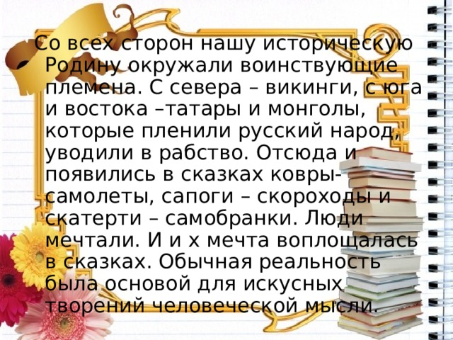  Со всех сторон нашу историческую Родину окружали воинствующие племена. С севера – викинги, с юга и востока –татары и монголы, которые пленили русский народ, уводили в рабство. Отсюда и появились в сказках ковры- самолеты, сапоги – скороходы и скатерти – самобранки. Люди мечтали. И и х мечта воплощалась в сказках. Обычная реальность была основой для искусных творений человеческой мысли. 