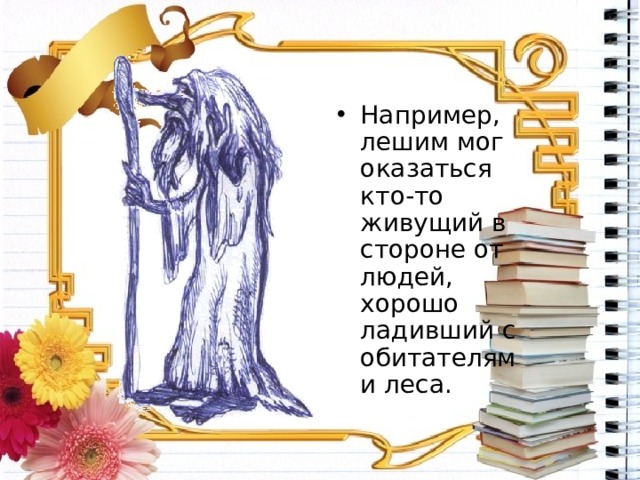 Например, лешим мог оказаться кто-то живущий в стороне от людей, хорошо ладивший с обитателями леса. 