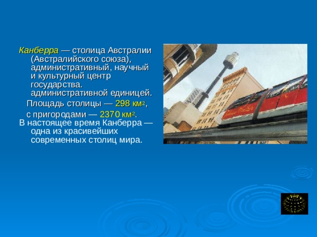  Канберра — столица Австралии (Австралийского союза), административный, научный и культурный центр государства. административной единицей.  Площадь столицы — 298 км 2 ,  с пригородами — 2370 км 2 . В настоящее время Канберра — одна из красивейших современных столиц мира. Вместе с пригородами Канберра образует Австралийскую столичную территорию, являющуюся самостоятельной.  