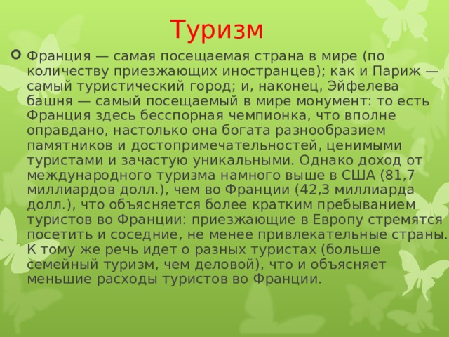 Туризм Франция — самая посещаемая страна в мире (по количеству приезжающих иностранцев); как и Париж — самый туристический город; и, наконец, Эйфелева башня — самый посещаемый в мире монумент: то есть Франция здесь бесспорная чемпионка, что вполне оправдано, настолько она богата разнообразием памятников и достопримечательностей, ценимыми туристами и зачастую уникальными. Однако доход от международного туризма намного выше в США (81,7 миллиардов долл.), чем во Франции (42,3 миллиарда долл.), что объясняется более кратким пребыванием туристов во Франции: приезжающие в Европу стремятся посетить и соседние, не менее привлекательные страны. К тому же речь идет о разных туристах (больше семейный туризм, чем деловой), что и объясняет меньшие расходы туристов во Франции.  